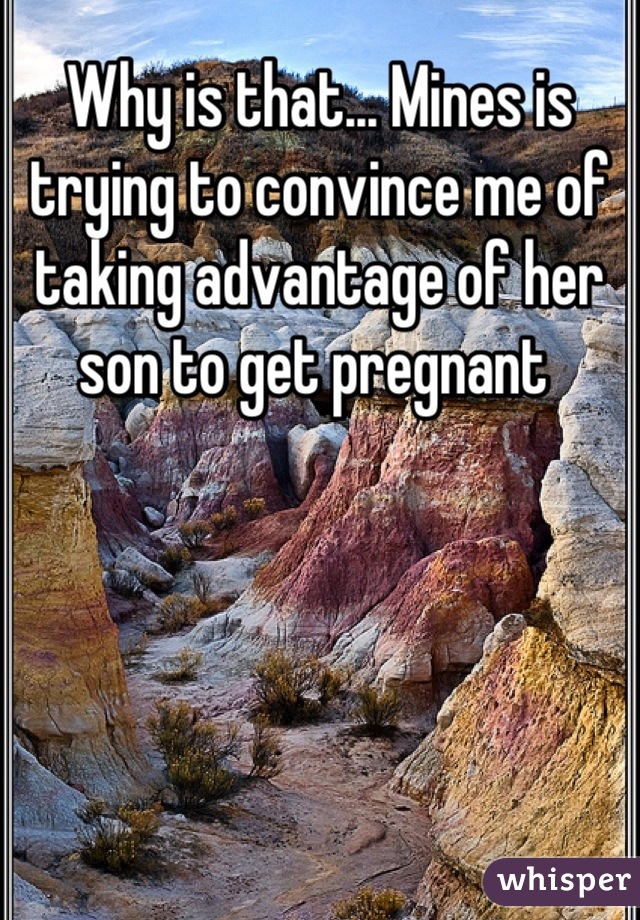 Why is that... Mines is trying to convince me of taking advantage of her son to get pregnant 