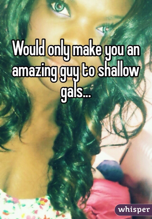 Would only make you an amazing guy to shallow gals... 