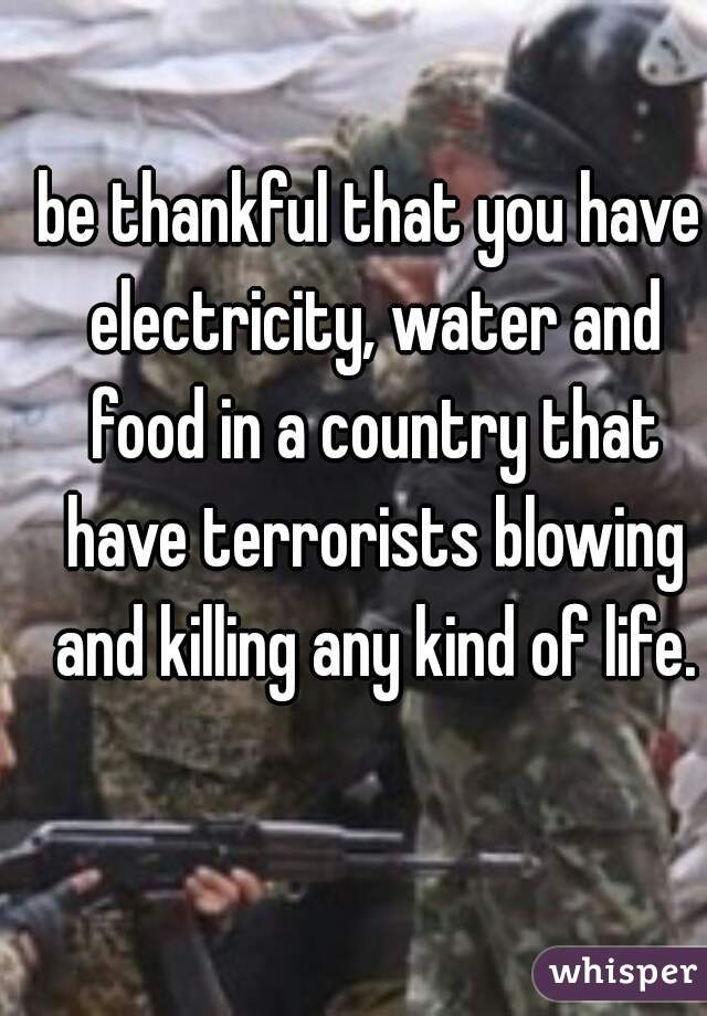 be thankful that you have electricity, water and food in a country that have terrorists blowing and killing any kind of life.