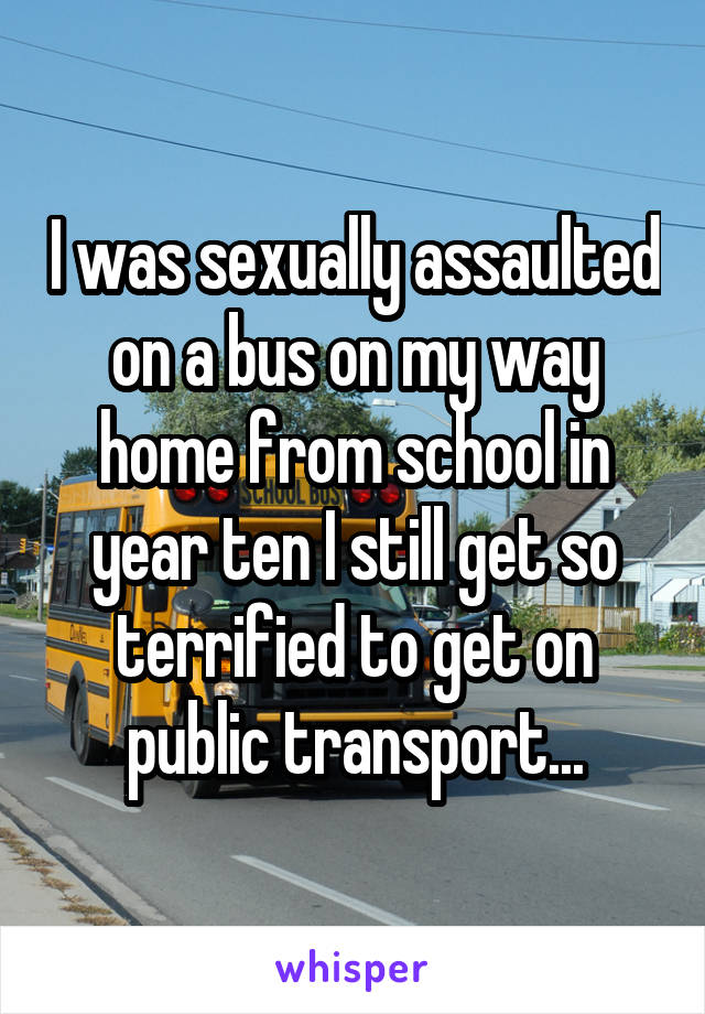 I was sexually assaulted on a bus on my way home from school in year ten I still get so terrified to get on public transport...