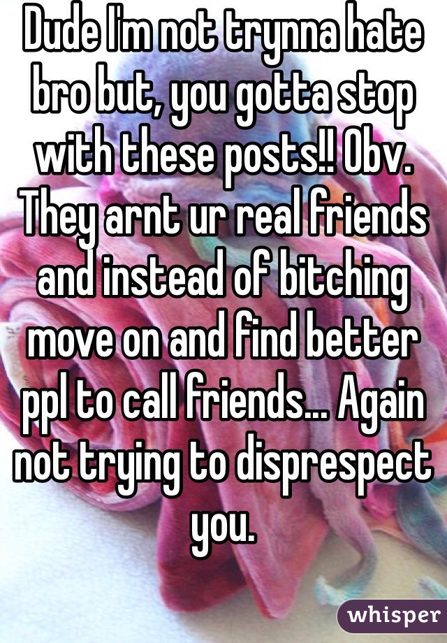 Dude I'm not trynna hate bro but, you gotta stop with these posts!! Obv. They arnt ur real friends and instead of bitching move on and find better ppl to call friends... Again not trying to disprespect you.