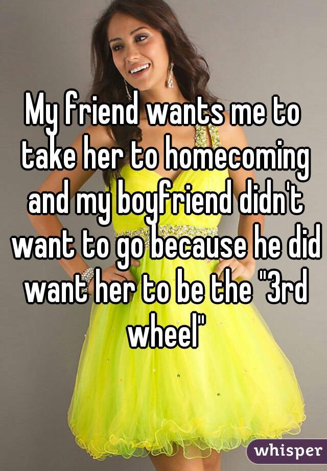 My friend wants me to take her to homecoming and my boyfriend didn't want to go because he did want her to be the "3rd wheel"
 