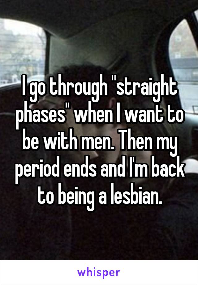 I go through "straight phases" when I want to be with men. Then my period ends and I'm back to being a lesbian.
