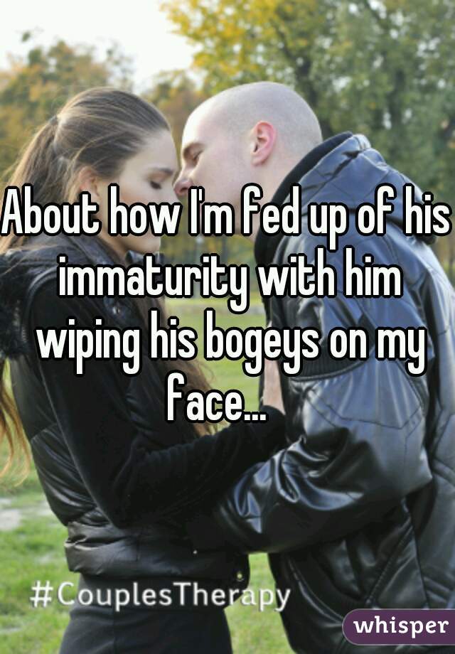 About how I'm fed up of his immaturity with him wiping his bogeys on my face...   