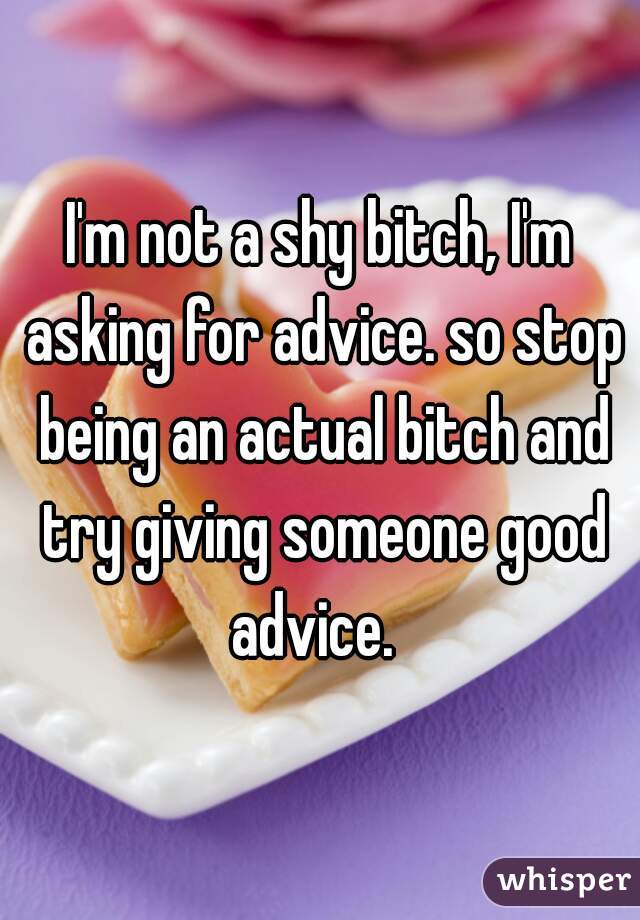 I'm not a shy bitch, I'm asking for advice. so stop being an actual bitch and try giving someone good advice.  