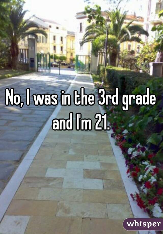 No, I was in the 3rd grade and I'm 21. 
