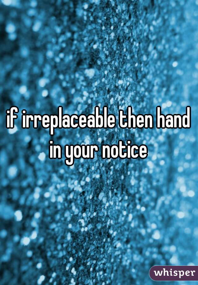 if irreplaceable then hand in your notice 