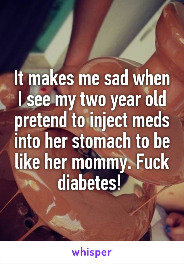 It makes me sad when I see my two year old pretend to inject meds into her stomach to be like her mommy. Fuck diabetes! 