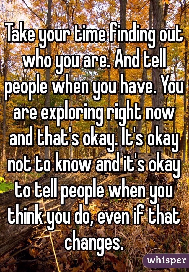 Take your time finding out who you are. And tell people when you have. You are exploring right now and that's okay. It's okay not to know and it's okay to tell people when you think you do, even if that changes. 