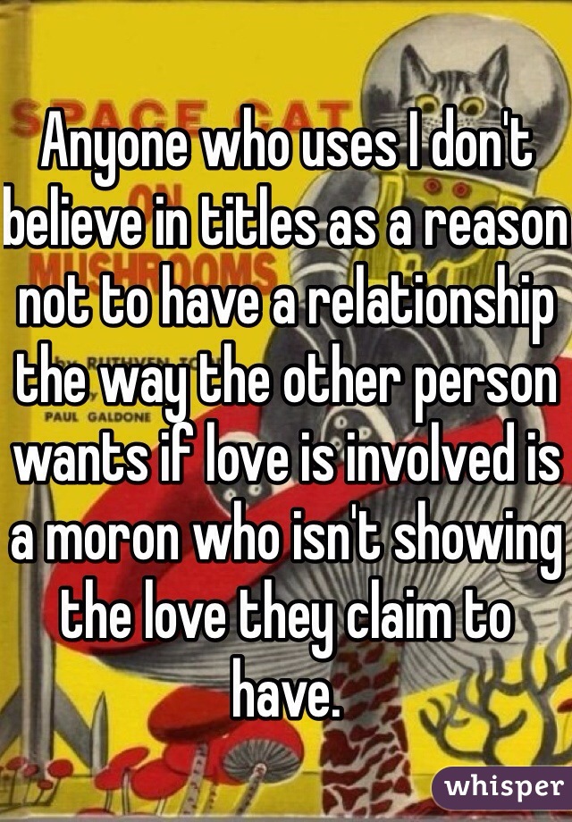 Anyone who uses I don't believe in titles as a reason not to have a relationship the way the other person wants if love is involved is a moron who isn't showing the love they claim to have. 
