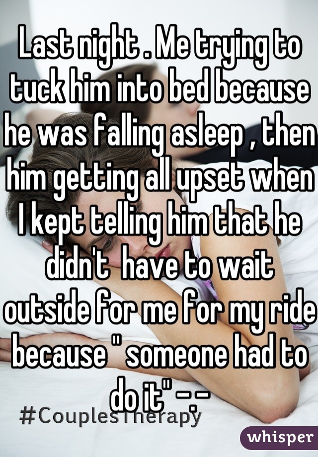 Last night . Me trying to tuck him into bed because he was falling asleep , then him getting all upset when I kept telling him that he didn't  have to wait outside for me for my ride because " someone had to do it" -.-
