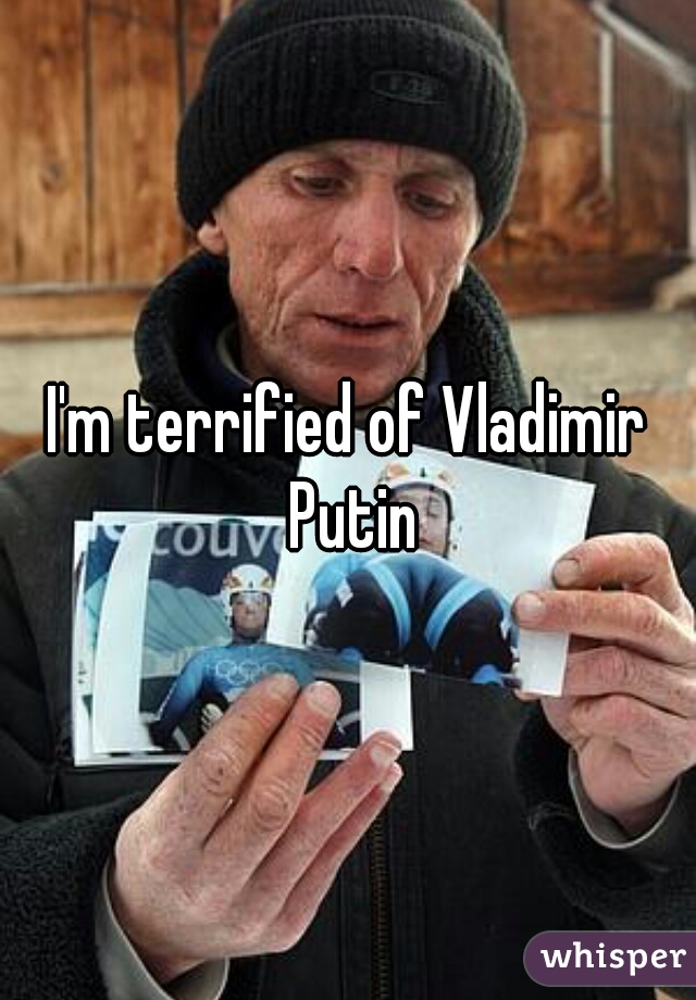 I'm terrified of Vladimir Putin