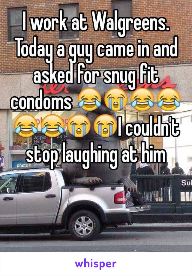 I work at Walgreens. Today a guy came in and asked for snug fit condoms 😂😭😂😂😂😂😭😭I couldn't stop laughing at him 