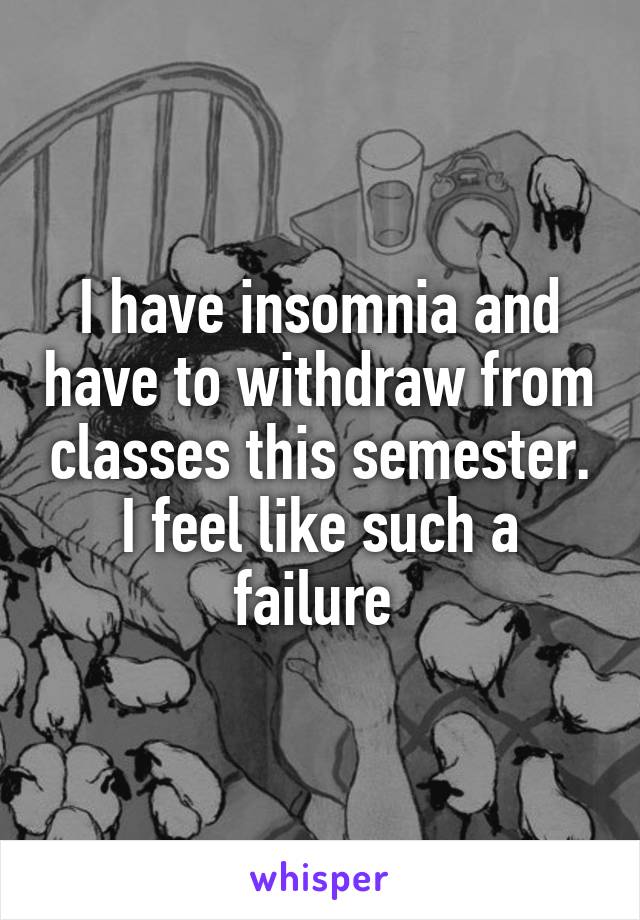 I have insomnia and have to withdraw from classes this semester. I feel like such a failure 