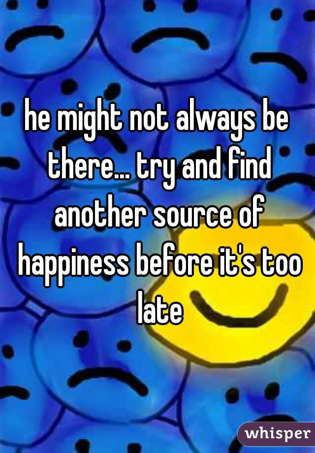he might not always be there... try and find another source of happiness before it's too late