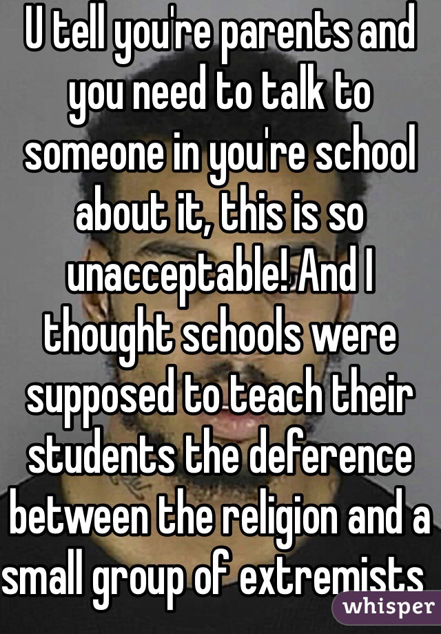 U tell you're parents and you need to talk to someone in you're school about it, this is so unacceptable! And I thought schools were supposed to teach their students the deference between the religion and a small group of extremists  