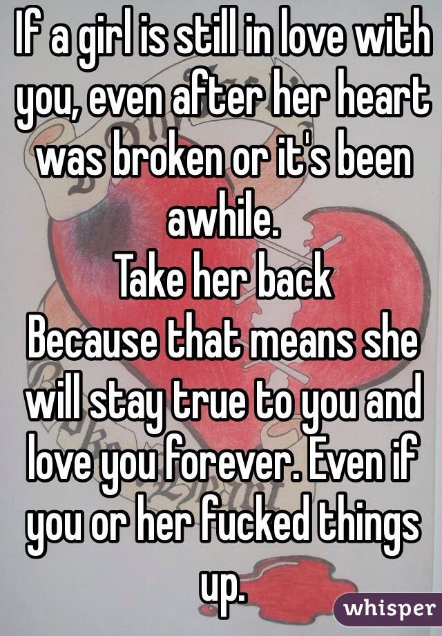 If a girl is still in love with you, even after her heart was broken or it's been awhile. 
Take her back
Because that means she will stay true to you and love you forever. Even if you or her fucked things up.