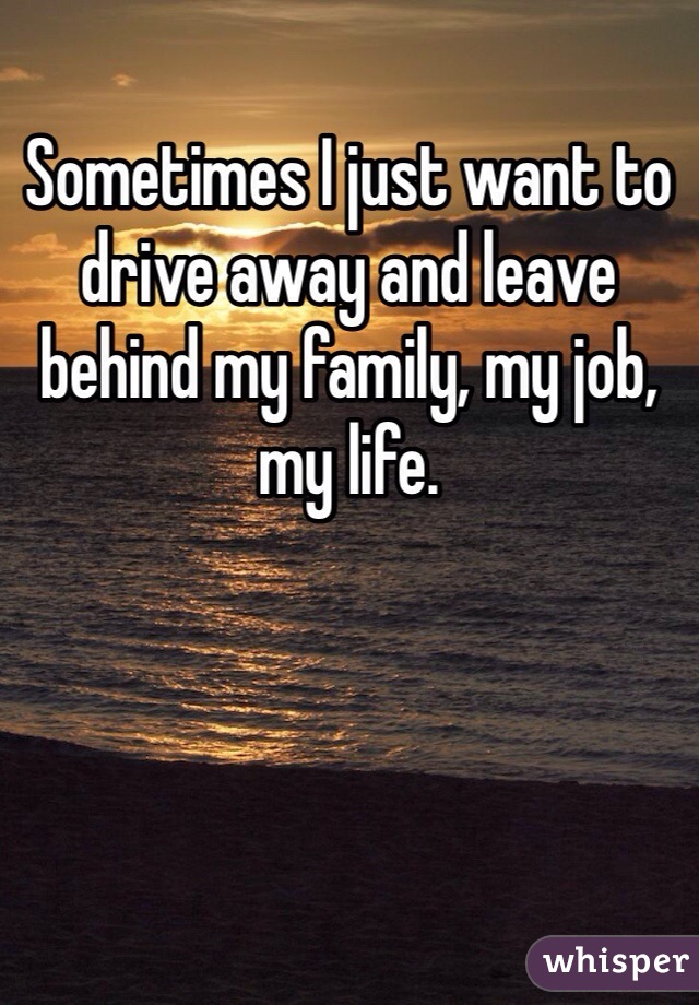 Sometimes I just want to drive away and leave behind my family, my job, my life.