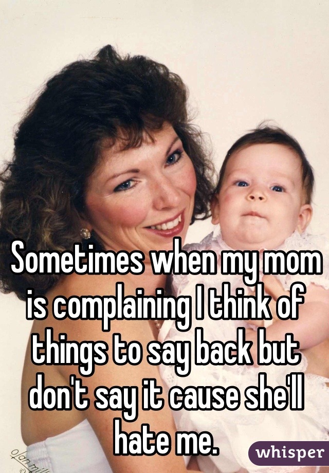 Sometimes when my mom is complaining I think of things to say back but don't say it cause she'll hate me. 