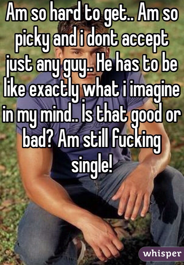 Am so hard to get.. Am so picky and i dont accept just any guy.. He has to be like exactly what i imagine in my mind.. İs that good or bad? Am still fucking single!