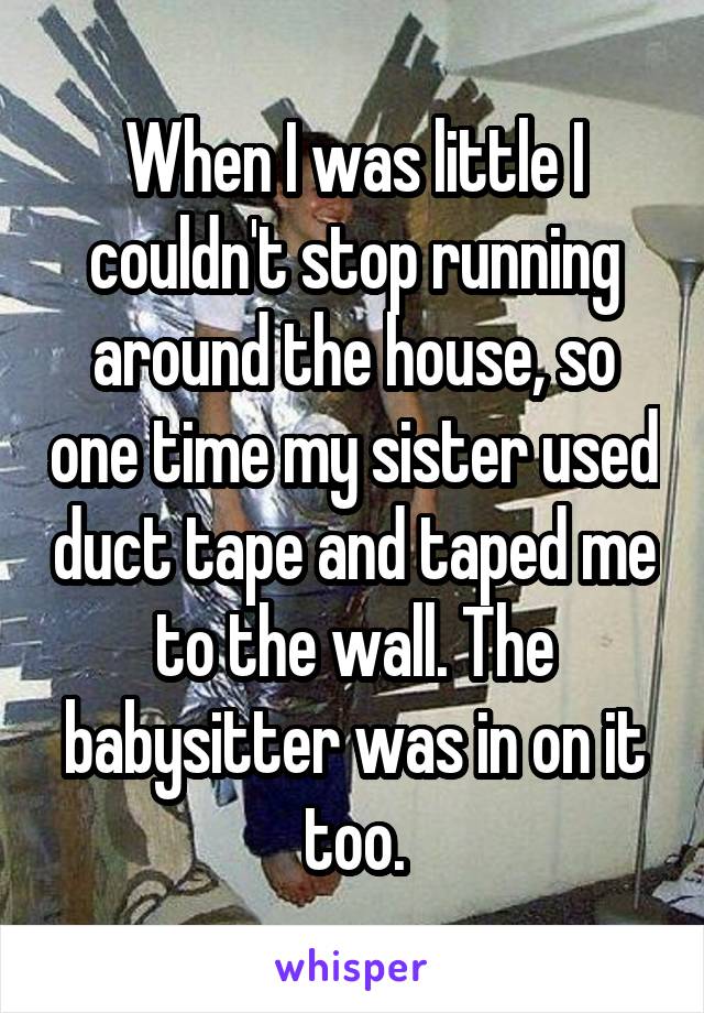When I was little I couldn't stop running around the house, so one time my sister used duct tape and taped me to the wall. The babysitter was in on it too.