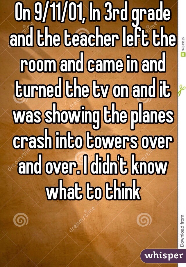 On 9/11/01, In 3rd grade and the teacher left the room and came in and turned the tv on and it was showing the planes crash into towers over and over. I didn't know what to think