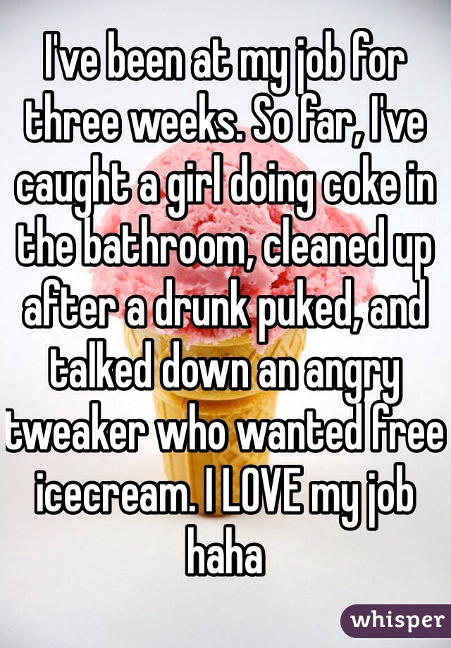 I've been at my job for three weeks. So far, I've caught a girl doing coke in the bathroom, cleaned up after a drunk puked, and talked down an angry tweaker who wanted free icecream. I LOVE my job haha 
