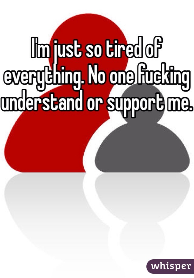 I'm just so tired of everything. No one fucking understand or support me.