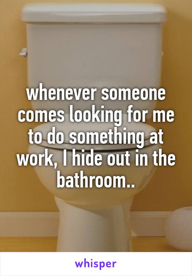 whenever someone comes looking for me to do something at work, I hide out in the bathroom..