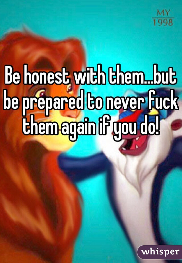 Be honest with them...but be prepared to never fuck them again if you do!