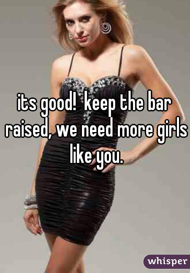 its good!  keep the bar raised, we need more girls like you.