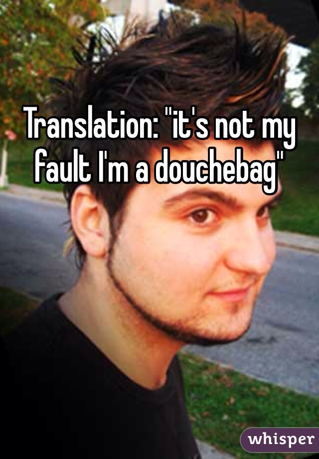 Translation: "it's not my fault I'm a douchebag"