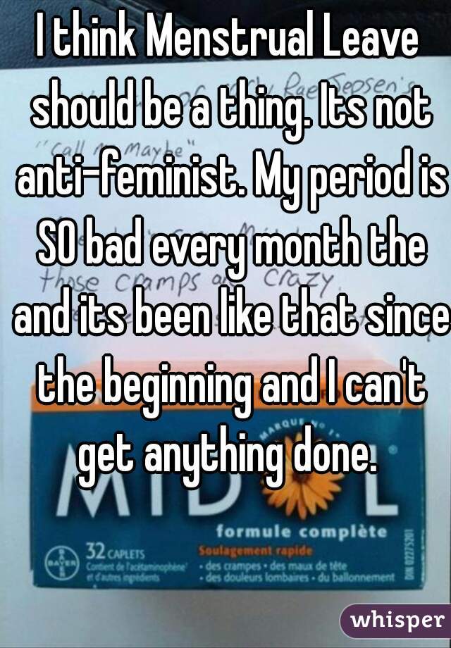 I think Menstrual Leave should be a thing. Its not anti-feminist. My period is SO bad every month the and its been like that since the beginning and I can't get anything done. 