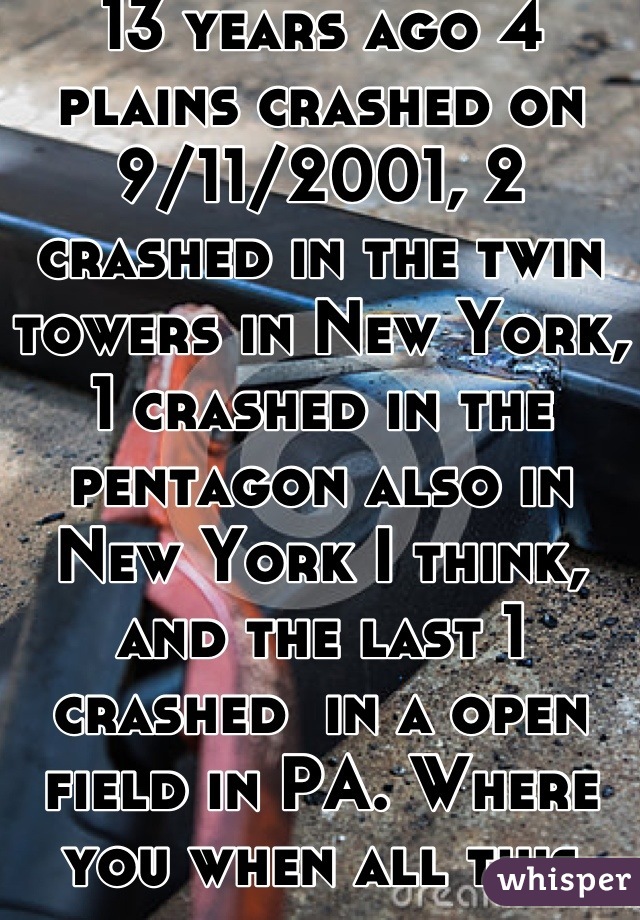 13 years ago 4 plains crashed on 9/11/2001, 2 crashed in the twin towers in New York, 1 crashed in the pentagon also in New York I think, and the last 1 crashed  in a open field in PA. Where you when all this happened 13 years ago?