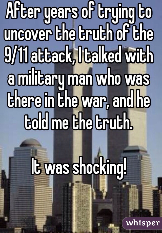 After years of trying to uncover the truth of the 9/11 attack, I talked with a military man who was there in the war, and he told me the truth. 

It was shocking! 