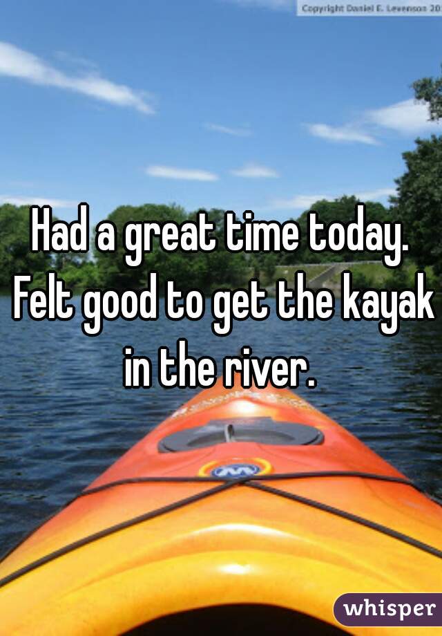 Had a great time today. Felt good to get the kayak in the river. 