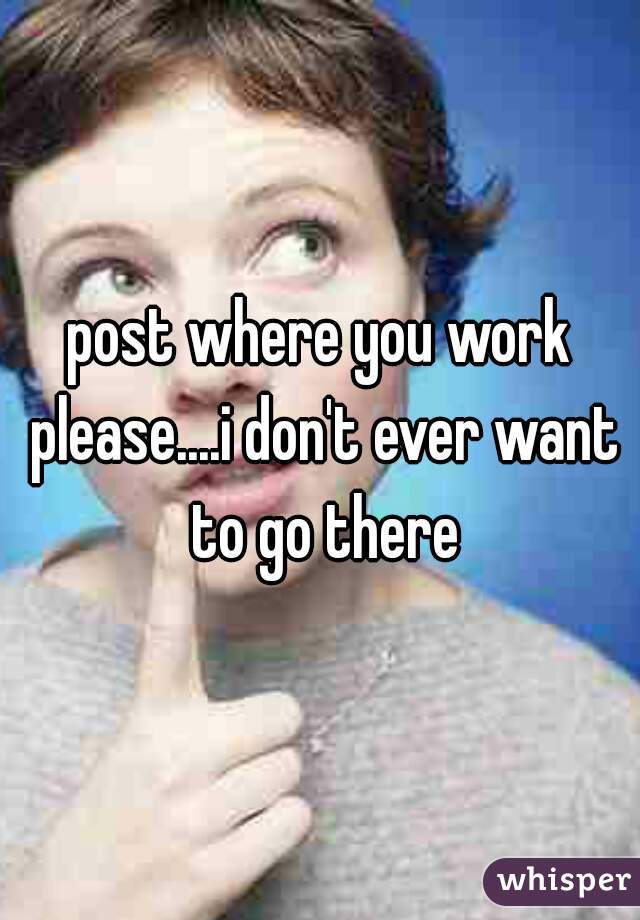 post where you work please....i don't ever want to go there