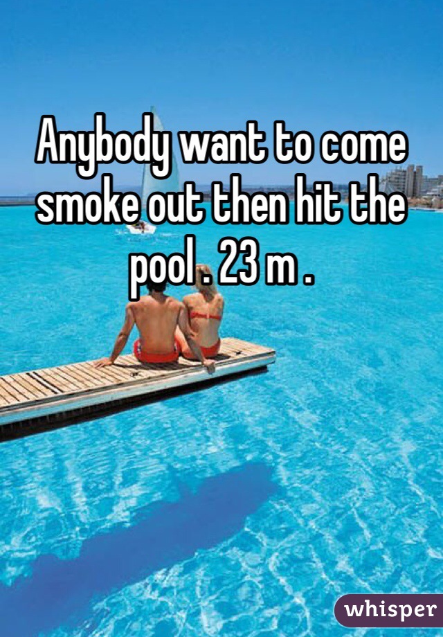 Anybody want to come smoke out then hit the pool . 23 m . 