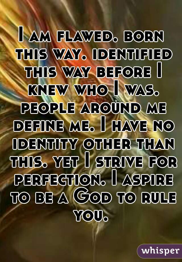 I am flawed. born this way. identified this way before I knew who I was. people around me define me. I have no identity other than this. yet I strive for perfection. I aspire to be a God to rule you. 
