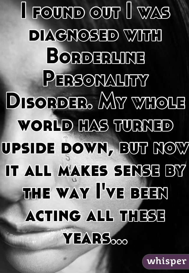 I found out I was diagnosed with Borderline Personality Disorder. My whole world has turned upside down, but now it all makes sense by the way I've been acting all these years...