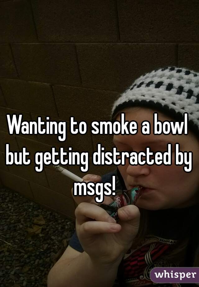 Wanting to smoke a bowl but getting distracted by msgs!  