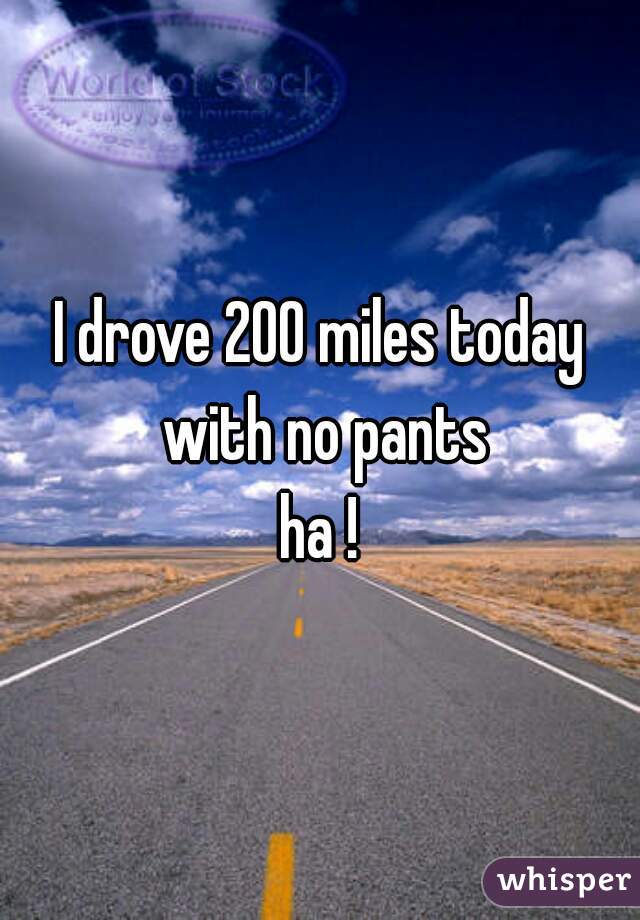 I drove 200 miles today with no pants

ha !