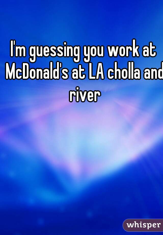 I'm guessing you work at McDonald's at LA cholla and river