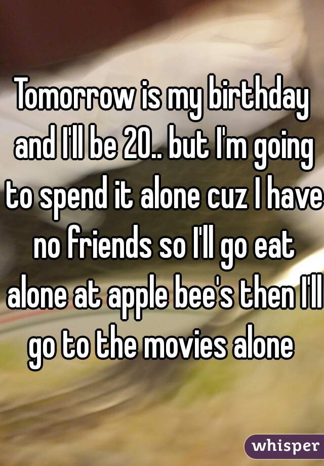 Tomorrow is my birthday and I'll be 20.. but I'm going to spend it alone cuz I have no friends so I'll go eat alone at apple bee's then I'll go to the movies alone 