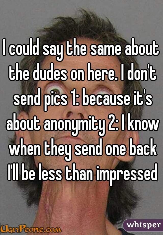 I could say the same about the dudes on here. I don't send pics 1: because it's about anonymity 2: I know when they send one back I'll be less than impressed