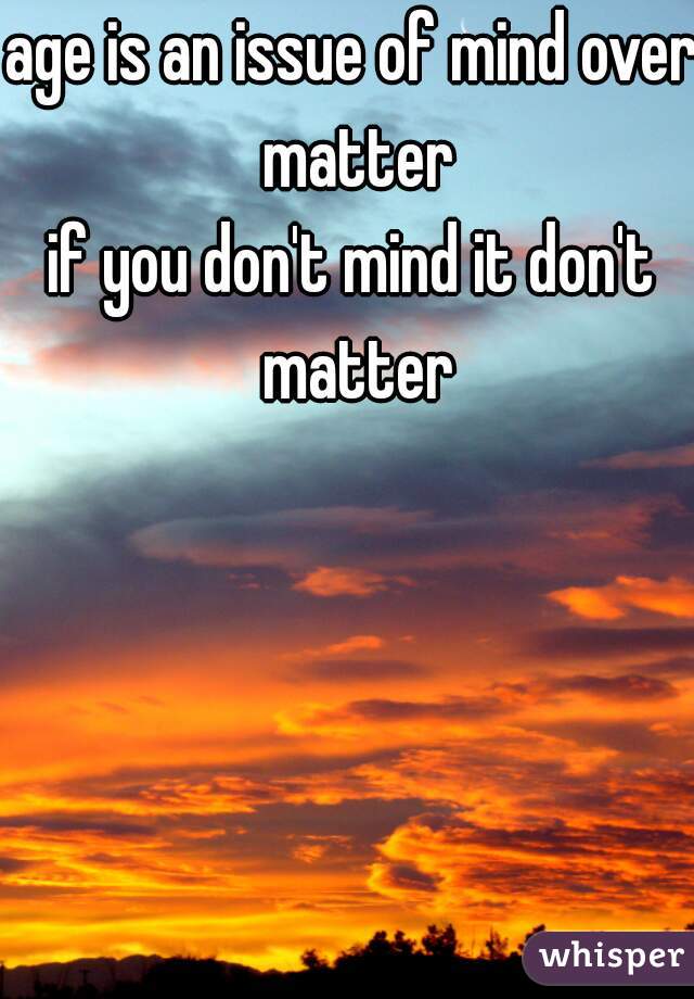 age is an issue of mind over matter
if you don't mind it don't matter