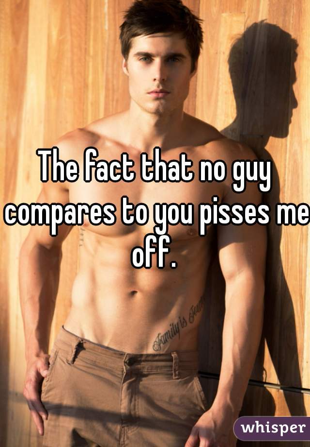 The fact that no guy compares to you pisses me off. 