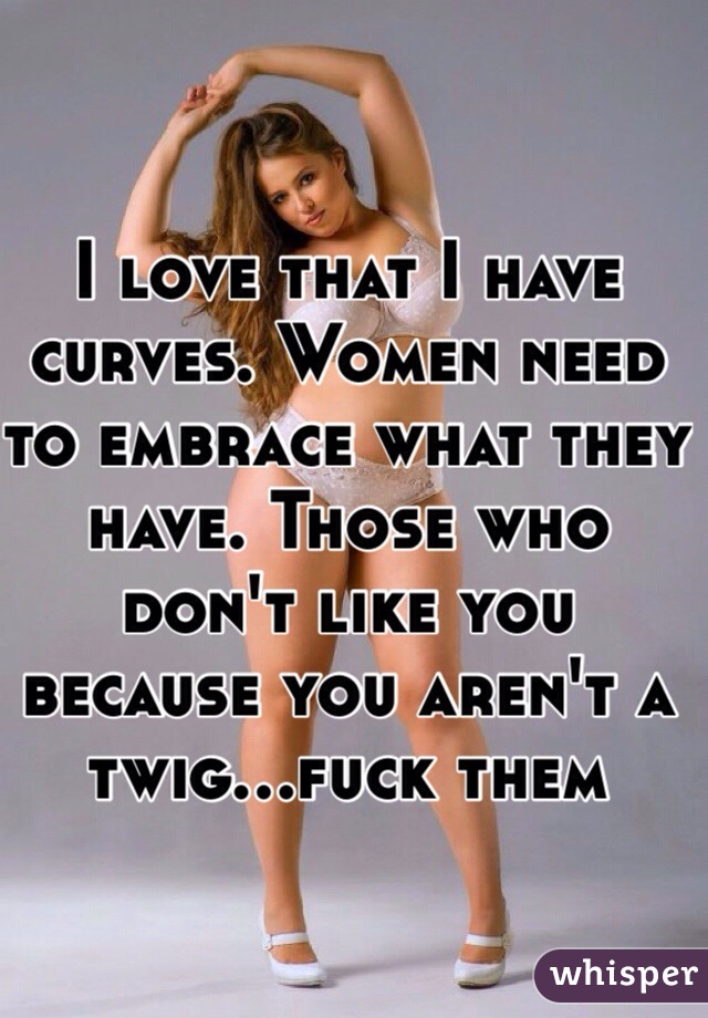 I love that I have curves. Women need to embrace what they have. Those who don't like you because you aren't a twig...fuck them 
