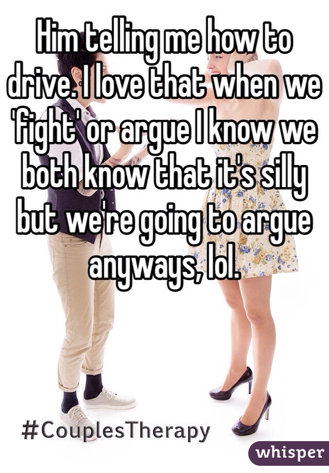 Him telling me how to drive. I love that when we 'fight' or argue I know we both know that it's silly but we're going to argue anyways, lol.