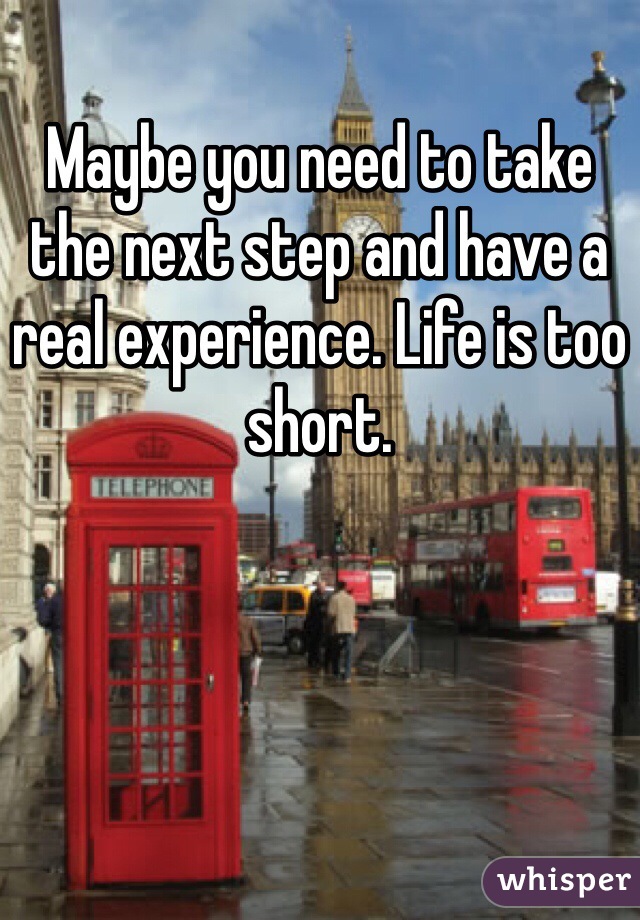 Maybe you need to take the next step and have a real experience. Life is too short. 